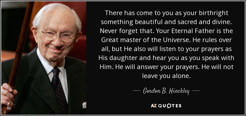 There has come to you as your birthright something beautiful and sacred and divine. Never forget that. Your Eternal Father is the Great master of the Universe. He rules over all, but He also will listen to your prayers as His daughter and hear you as you speak with Him. He will answer your prayers. He will not leave you alone. - Gordon B. Hinckley