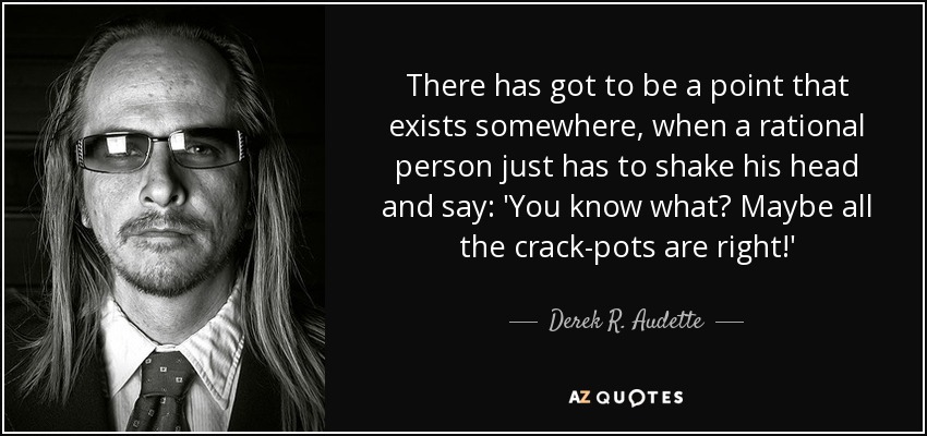 There has got to be a point that exists somewhere, when a rational person just has to shake his head and say: 'You know what? Maybe all the crack-pots are right!' - Derek R. Audette