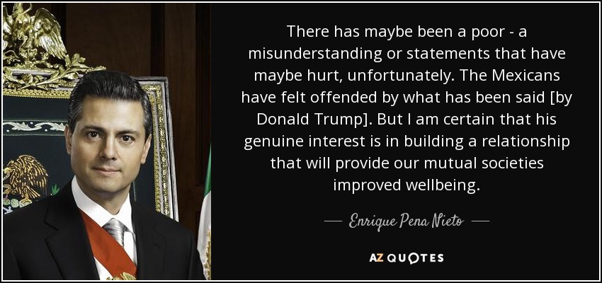 There has maybe been a poor - a misunderstanding or statements that have maybe hurt, unfortunately. The Mexicans have felt offended by what has been said [by Donald Trump]. But I am certain that his genuine interest is in building a relationship that will provide our mutual societies improved wellbeing. - Enrique Pena Nieto