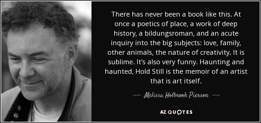 There has never been a book like this. At once a poetics of place, a work of deep history, a bildungsroman, and an acute inquiry into the big subjects: love, family, other animals, the nature of creativity. It is sublime. It's also very funny. Haunting and haunted, Hold Still is the memoir of an artist that is art itself. - Melissa Holbrook Pierson