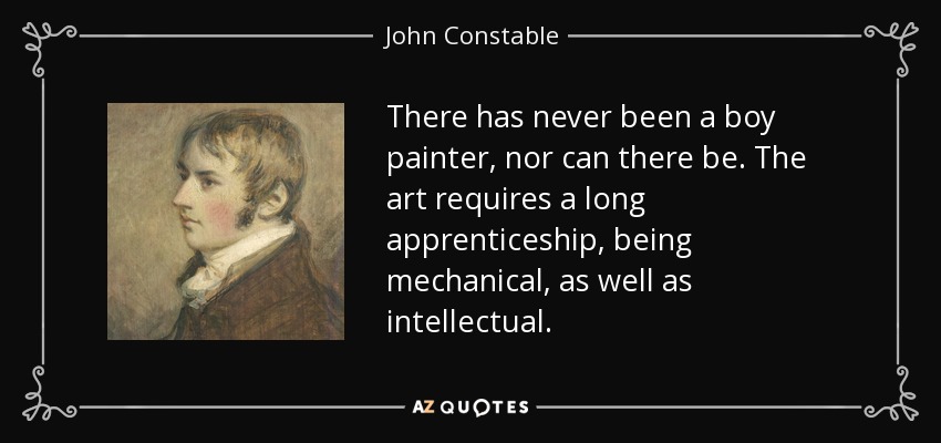 There has never been a boy painter, nor can there be. The art requires a long apprenticeship, being mechanical, as well as intellectual. - John Constable