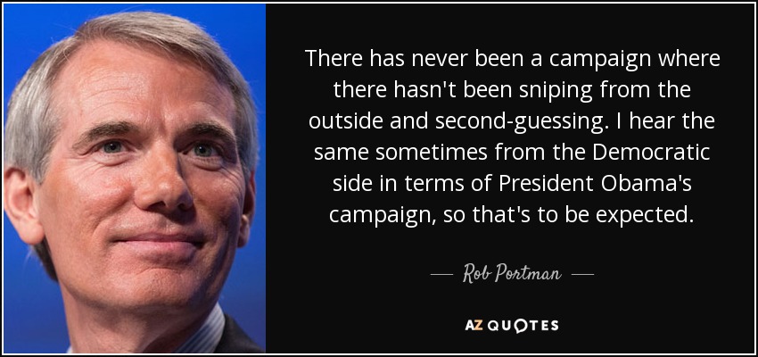 There has never been a campaign where there hasn't been sniping from the outside and second-guessing. I hear the same sometimes from the Democratic side in terms of President Obama's campaign, so that's to be expected. - Rob Portman