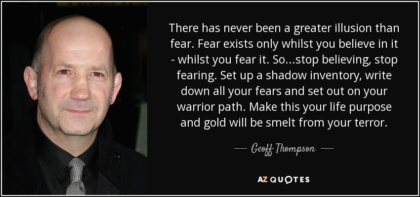 There has never been a greater illusion than fear. Fear exists only whilst you believe in it - whilst you fear it. So...stop believing, stop fearing. Set up a shadow inventory, write down all your fears and set out on your warrior path. Make this your life purpose and gold will be smelt from your terror. - Geoff Thompson