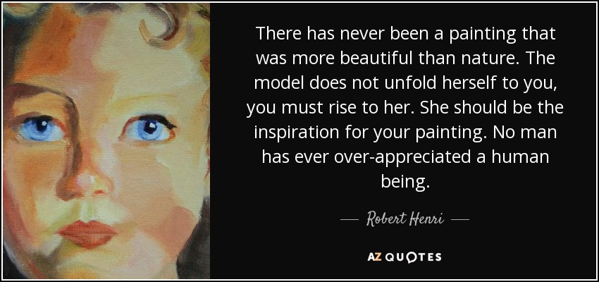 There has never been a painting that was more beautiful than nature. The model does not unfold herself to you, you must rise to her. She should be the inspiration for your painting. No man has ever over-appreciated a human being. - Robert Henri