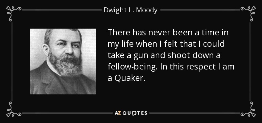 There has never been a time in my life when I felt that I could take a gun and shoot down a fellow-being. In this respect I am a Quaker. - Dwight L. Moody