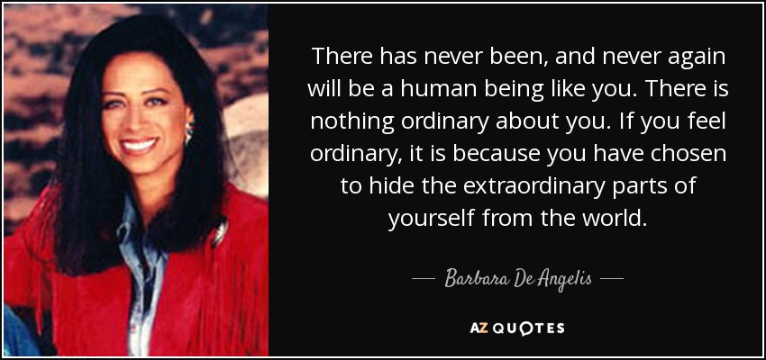 There has never been, and never again will be a human being like you. There is nothing ordinary about you. If you feel ordinary, it is because you have chosen to hide the extraordinary parts of yourself from the world. - Barbara De Angelis