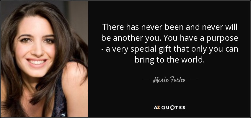 There has never been and never will be another you. You have a purpose - a very special gift that only you can bring to the world. - Marie Forleo