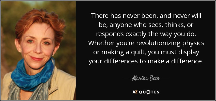 There has never been, and never will be, anyone who sees, thinks, or responds exactly the way you do. Whether you’re revolutionizing physics or making a quilt, you must display your differences to make a difference. - Martha Beck