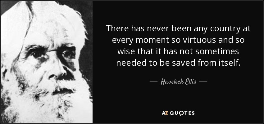 There has never been any country at every moment so virtuous and so wise that it has not sometimes needed to be saved from itself. - Havelock Ellis