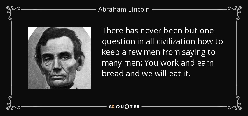 There has never been but one question in all civilization-how to keep a few men from saying to many men: You work and earn bread and we will eat it. - Abraham Lincoln