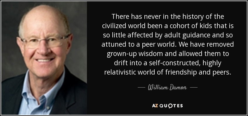 There has never in the history of the civilized world been a cohort of kids that is so little affected by adult guidance and so attuned to a peer world. We have removed grown-up wisdom and allowed them to drift into a self-constructed, highly relativistic world of friendship and peers. - William Damon