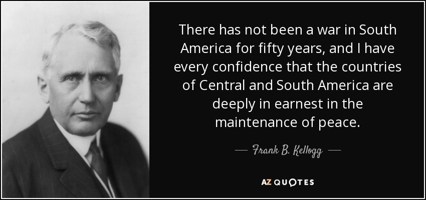 There has not been a war in South America for fifty years, and I have every confidence that the countries of Central and South America are deeply in earnest in the maintenance of peace. - Frank B. Kellogg