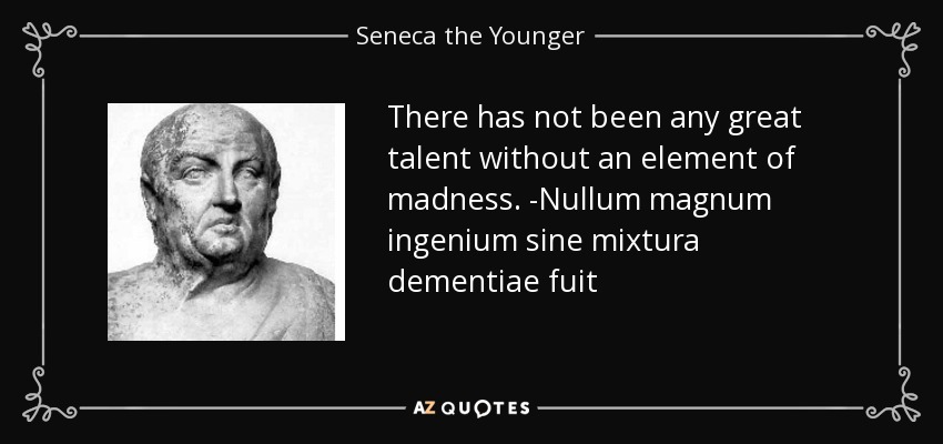 There has not been any great talent without an element of madness. -Nullum magnum ingenium sine mixtura dementiae fuit - Seneca the Younger