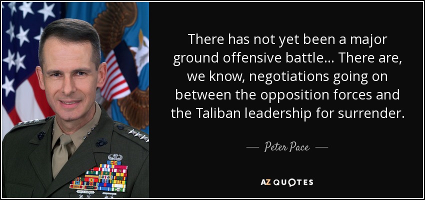There has not yet been a major ground offensive battle... There are, we know, negotiations going on between the opposition forces and the Taliban leadership for surrender. - Peter Pace