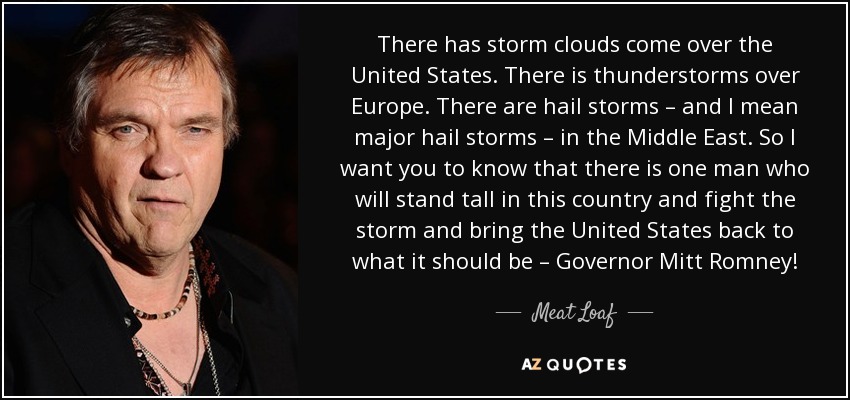 There has storm clouds come over the United States. There is thunderstorms over Europe. There are hail storms – and I mean major hail storms – in the Middle East. So I want you to know that there is one man who will stand tall in this country and fight the storm and bring the United States back to what it should be – Governor Mitt Romney! - Meat Loaf