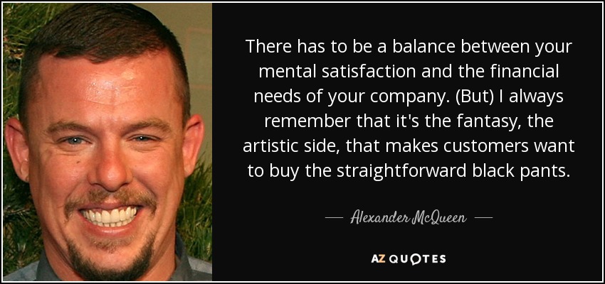 There has to be a balance between your mental satisfaction and the financial needs of your company. (But) I always remember that it's the fantasy, the artistic side, that makes customers want to buy the straightforward black pants. - Alexander McQueen