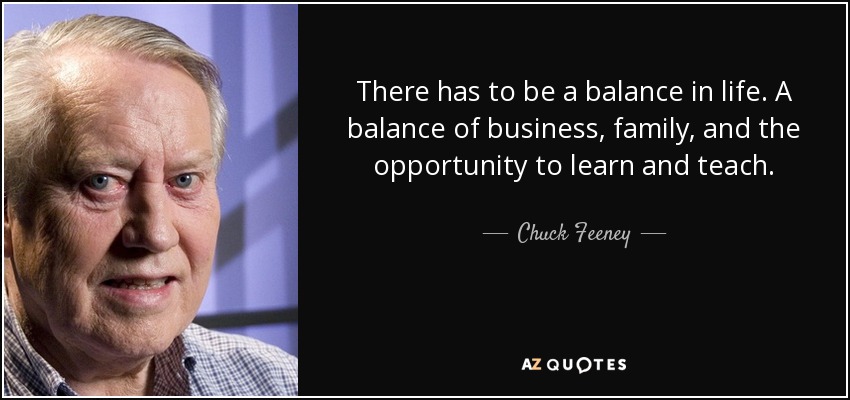 There has to be a balance in life. A balance of business, family, and the opportunity to learn and teach. - Chuck Feeney