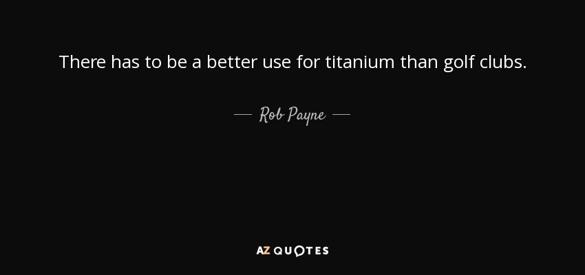 There has to be a better use for titanium than golf clubs. - Rob Payne