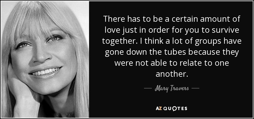 There has to be a certain amount of love just in order for you to survive together. I think a lot of groups have gone down the tubes because they were not able to relate to one another. - Mary Travers