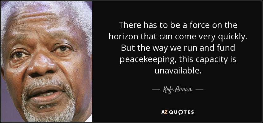 There has to be a force on the horizon that can come very quickly. But the way we run and fund peacekeeping, this capacity is unavailable. - Kofi Annan