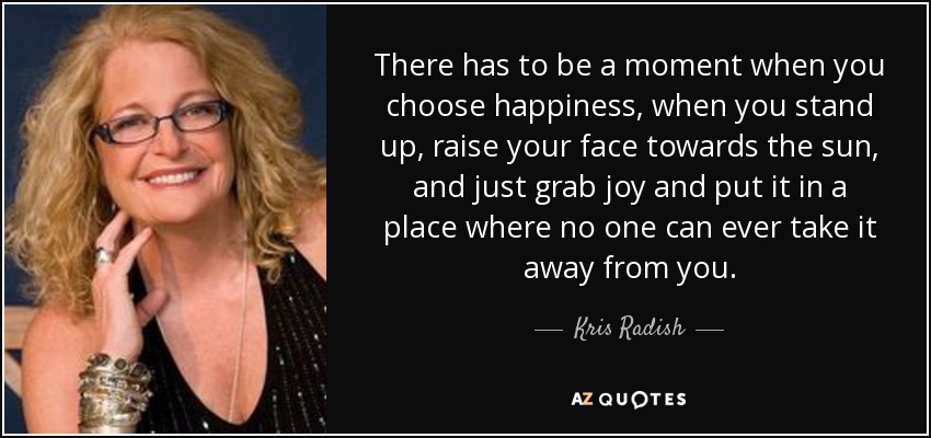 There has to be a moment when you choose happiness, when you stand up, raise your face towards the sun, and just grab joy and put it in a place where no one can ever take it away from you. - Kris Radish