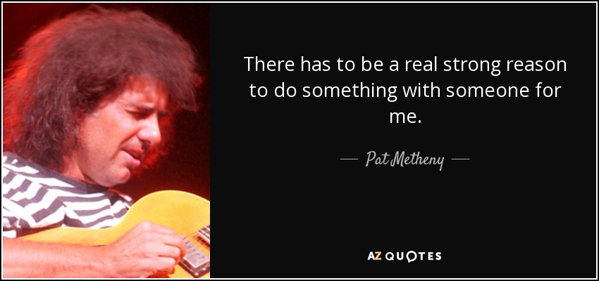 There has to be a real strong reason to do something with someone for me. - Pat Metheny
