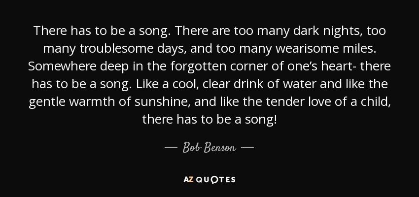 There has to be a song. There are too many dark nights, too many troublesome days, and too many wearisome miles. Somewhere deep in the forgotten corner of one’s heart- there has to be a song. Like a cool, clear drink of water and like the gentle warmth of sunshine, and like the tender love of a child, there has to be a song! - Bob Benson