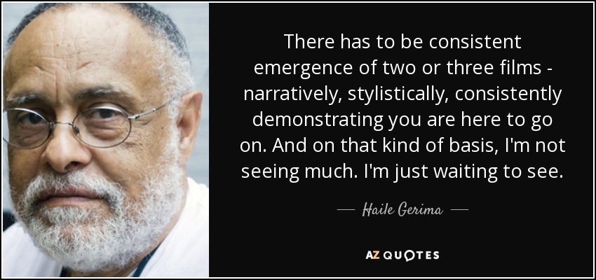 There has to be consistent emergence of two or three films - narratively, stylistically, consistently demonstrating you are here to go on. And on that kind of basis, I'm not seeing much. I'm just waiting to see. - Haile Gerima