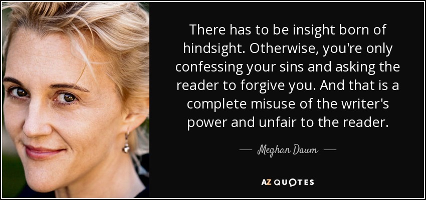 There has to be insight born of hindsight. Otherwise, you're only confessing your sins and asking the reader to forgive you. And that is a complete misuse of the writer's power and unfair to the reader. - Meghan Daum