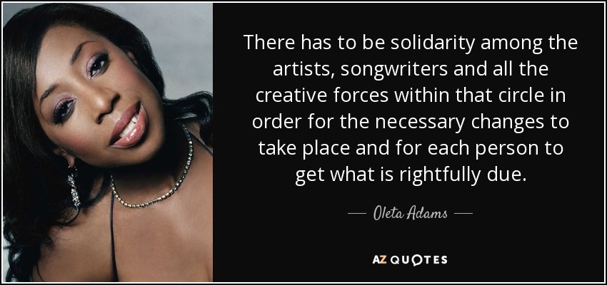 There has to be solidarity among the artists, songwriters and all the creative forces within that circle in order for the necessary changes to take place and for each person to get what is rightfully due. - Oleta Adams