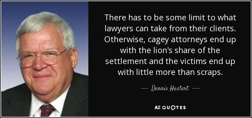 There has to be some limit to what lawyers can take from their clients. Otherwise, cagey attorneys end up with the lion's share of the settlement and the victims end up with little more than scraps. - Dennis Hastert