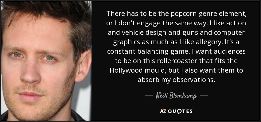 There has to be the popcorn genre element, or I don't engage the same way. I like action and vehicle design and guns and computer graphics as much as I like allegory. It's a constant balancing game. I want audiences to be on this rollercoaster that fits the Hollywood mould, but I also want them to absorb my observations. - Neill Blomkamp