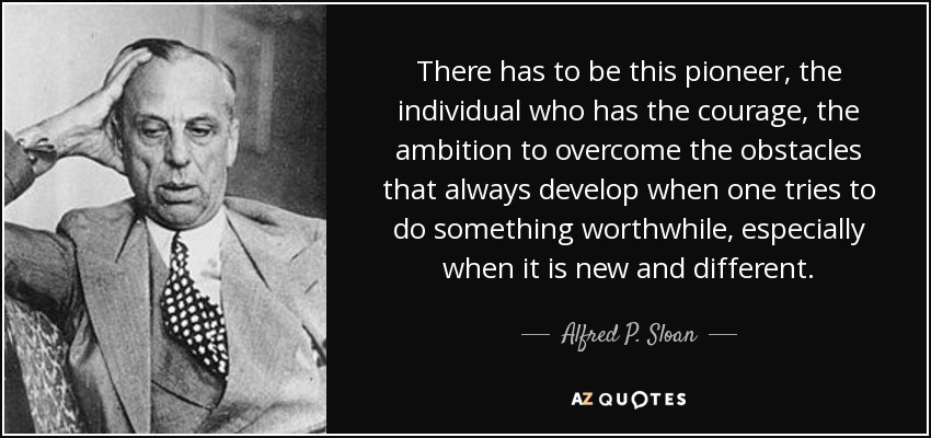 There has to be this pioneer, the individual who has the courage, the ambition to overcome the obstacles that always develop when one tries to do something worthwhile, especially when it is new and different. - Alfred P. Sloan