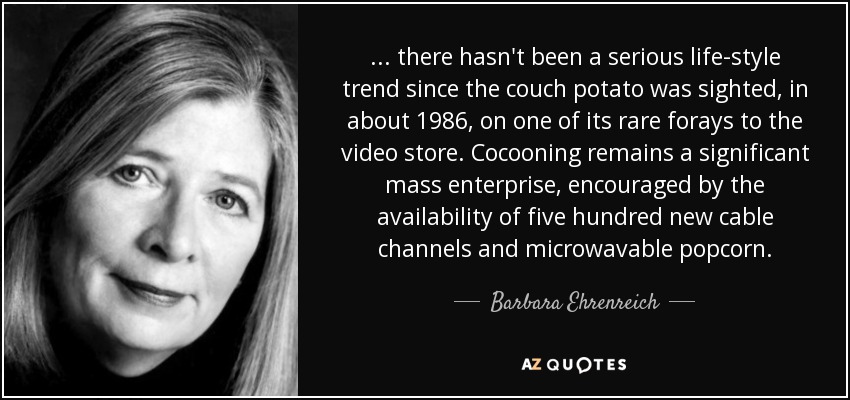 ... there hasn't been a serious life-style trend since the couch potato was sighted, in about 1986, on one of its rare forays to the video store. Cocooning remains a significant mass enterprise, encouraged by the availability of five hundred new cable channels and microwavable popcorn. - Barbara Ehrenreich