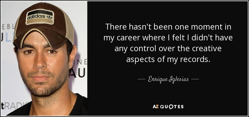 There hasn't been one moment in my career where I felt I didn't have any control over the creative aspects of my records. - Enrique Iglesias