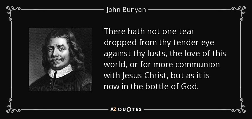 There hath not one tear dropped from thy tender eye against thy lusts, the love of this world, or for more communion with Jesus Christ, but as it is now in the bottle of God. - John Bunyan