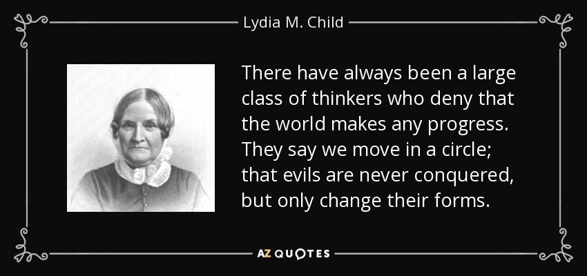 There have always been a large class of thinkers who deny that the world makes any progress. They say we move in a circle; that evils are never conquered, but only change their forms. - Lydia M. Child