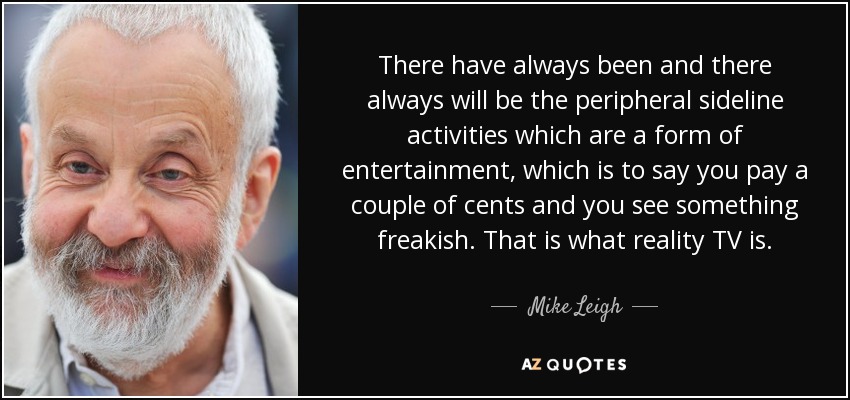 There have always been and there always will be the peripheral sideline activities which are a form of entertainment, which is to say you pay a couple of cents and you see something freakish. That is what reality TV is. - Mike Leigh