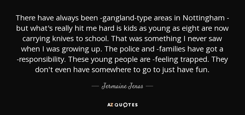 There have always been ­gangland-type areas in Nottingham - but what's really hit me hard is kids as young as eight are now carrying knives to school. That was something I never saw when I was growing up. The police and ­families have got a ­responsibility. These young people are ­feeling trapped. They don't even have somewhere to go to just have fun. - Jermaine Jenas