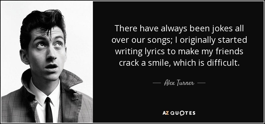 There have always been jokes all over our songs; I originally started writing lyrics to make my friends crack a smile, which is difficult. - Alex Turner