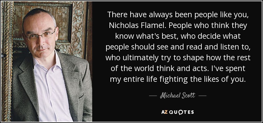 There have always been people like you, Nicholas Flamel. People who think they know what's best, who decide what people should see and read and listen to, who ultimately try to shape how the rest of the world think and acts. I've spent my entire life fighting the likes of you. - Michael Scott