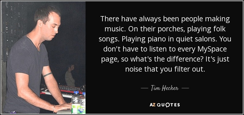 There have always been people making music. On their porches, playing folk songs. Playing piano in quiet salons. You don't have to listen to every MySpace page, so what's the difference? It's just noise that you filter out. - Tim Hecker