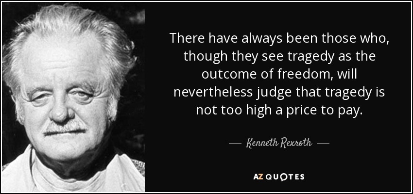There have always been those who, though they see tragedy as the outcome of freedom, will nevertheless judge that tragedy is not too high a price to pay. - Kenneth Rexroth