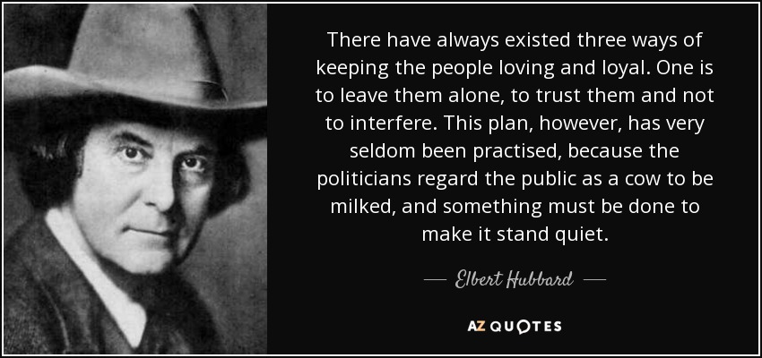 There have always existed three ways of keeping the people loving and loyal. One is to leave them alone, to trust them and not to interfere. This plan, however, has very seldom been practised, because the politicians regard the public as a cow to be milked, and something must be done to make it stand quiet. - Elbert Hubbard