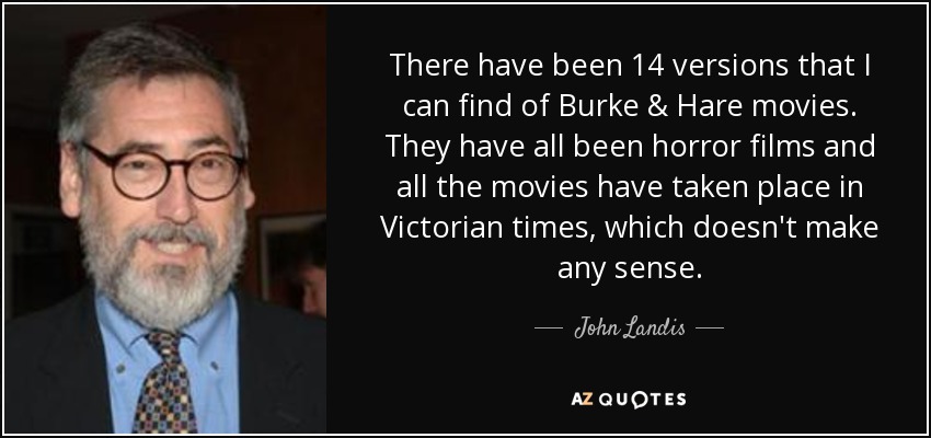 There have been 14 versions that I can find of Burke & Hare movies. They have all been horror films and all the movies have taken place in Victorian times, which doesn't make any sense. - John Landis