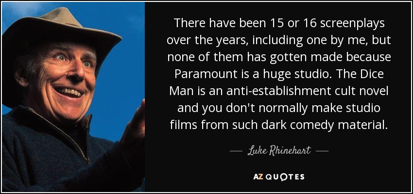 There have been 15 or 16 screenplays over the years, including one by me, but none of them has gotten made because Paramount is a huge studio. The Dice Man is an anti-establishment cult novel and you don't normally make studio films from such dark comedy material. - Luke Rhinehart
