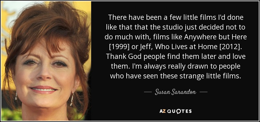 There have been a few little films I'd done like that that the studio just decided not to do much with, films like Anywhere but Here [1999] or Jeff, Who Lives at Home [2012]. Thank God people find them later and love them. I'm always really drawn to people who have seen these strange little films. - Susan Sarandon