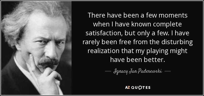 There have been a few moments when I have known complete satisfaction, but only a few. I have rarely been free from the disturbing realization that my playing might have been better. - Ignacy Jan Paderewski