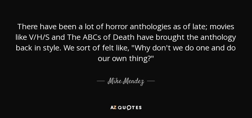 There have been a lot of horror anthologies as of late; movies like V/H/S and The ABCs of Death have brought the anthology back in style. We sort of felt like, 