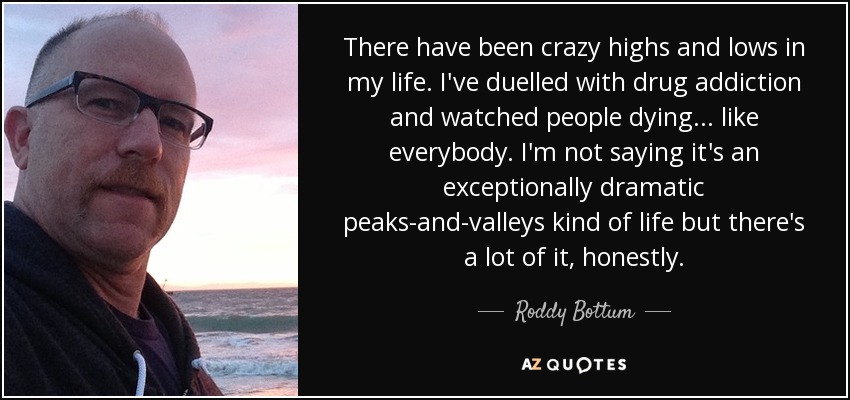 There have been crazy highs and lows in my life. I've duelled with drug addiction and watched people dying... like everybody. I'm not saying it's an exceptionally dramatic peaks-and-valleys kind of life but there's a lot of it, honestly. - Roddy Bottum